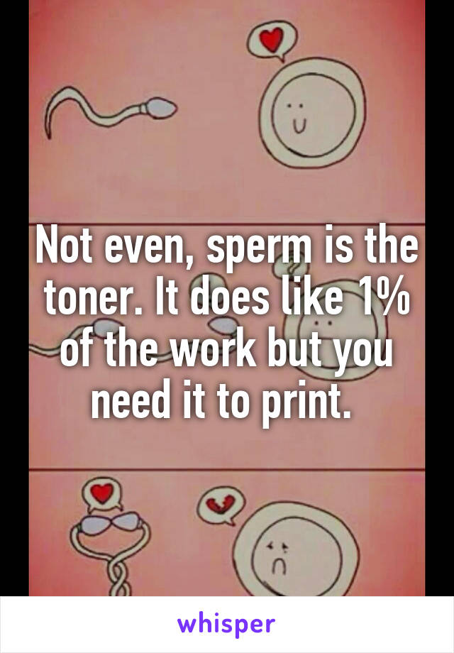 Not even, sperm is the toner. It does like 1% of the work but you need it to print. 