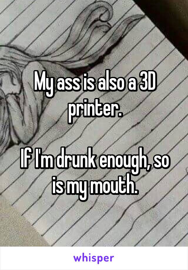 My ass is also a 3D printer.

If I'm drunk enough, so is my mouth.