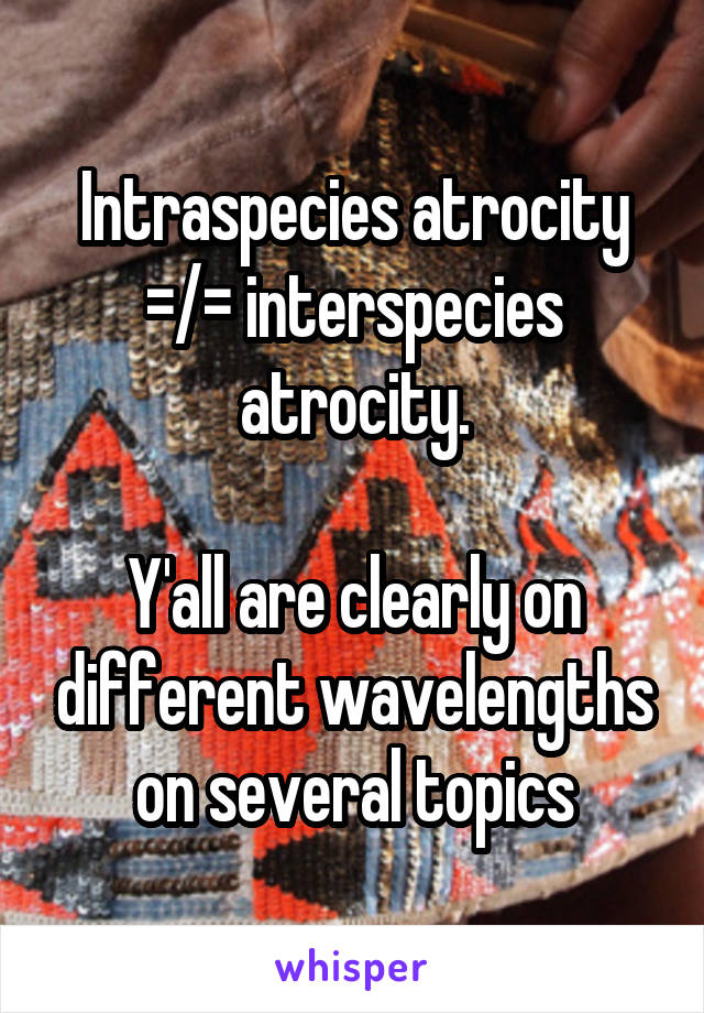 Intraspecies atrocity =/= interspecies atrocity.

Y'all are clearly on different wavelengths on several topics
