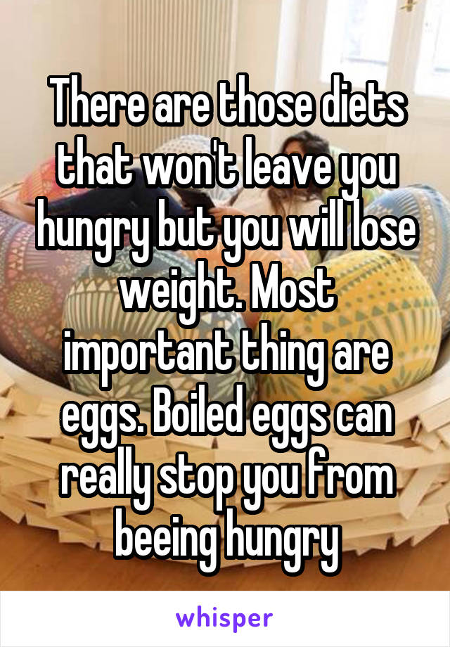 There are those diets that won't leave you hungry but you will lose weight. Most important thing are eggs. Boiled eggs can really stop you from beeing hungry