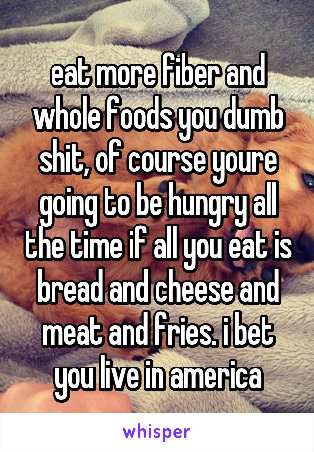 eat more fiber and whole foods you dumb shit, of course youre going to be hungry all the time if all you eat is bread and cheese and meat and fries. i bet you live in america