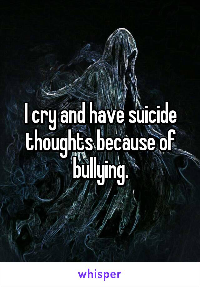 I cry and have suicide thoughts because of bullying.