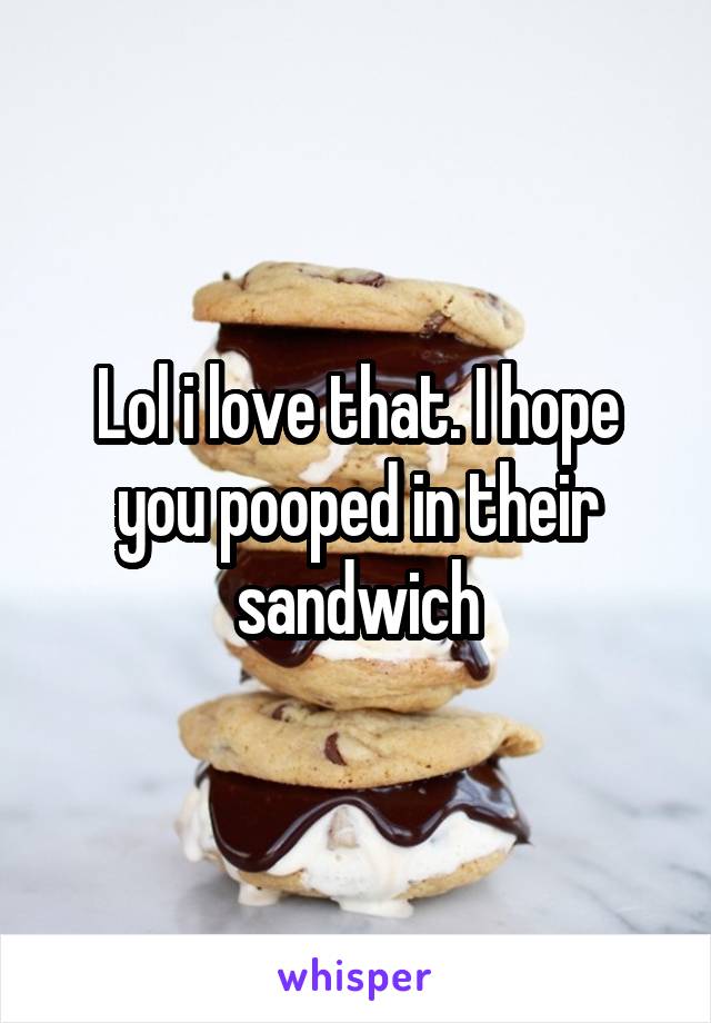 Lol i love that. I hope you pooped in their sandwich