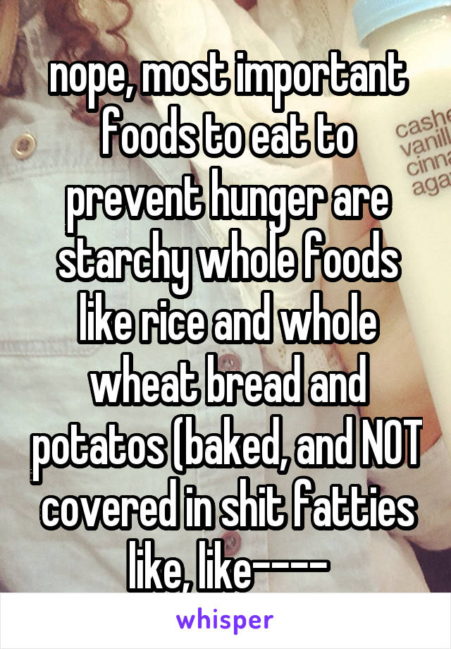 nope, most important foods to eat to prevent hunger are starchy whole foods like rice and whole wheat bread and potatos (baked, and NOT covered in shit fatties like, like----