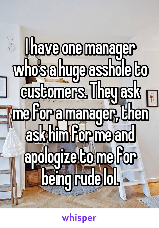 I have one manager who's a huge asshole to customers. They ask me for a manager, then ask him for me and apologize to me for being rude lol.