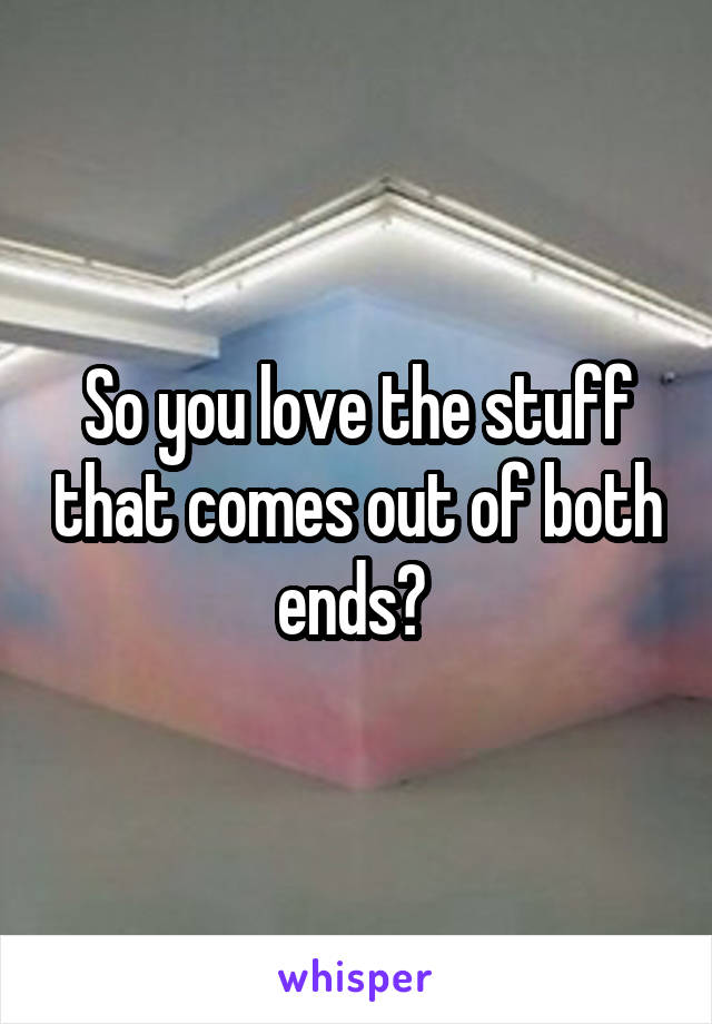So you love the stuff that comes out of both ends? 