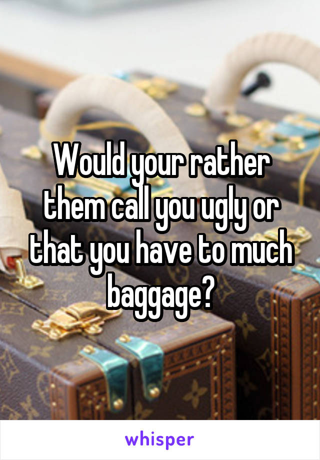 Would your rather them call you ugly or that you have to much baggage?