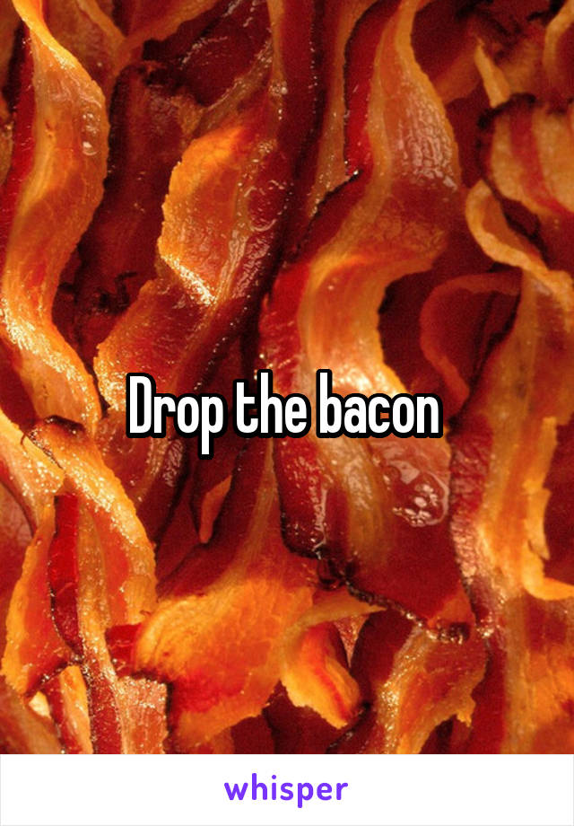 Drop the bacon 