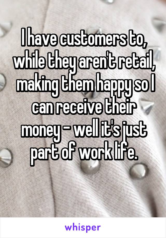 I have customers to, while they aren't retail,  making them happy so I can receive their money - well it's just part of work life.

