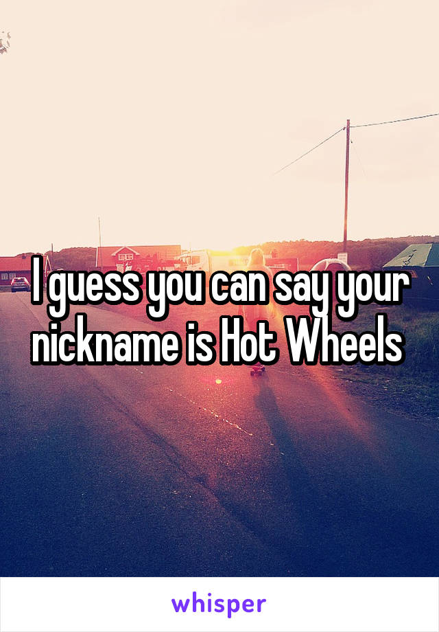 I guess you can say your nickname is Hot Wheels 