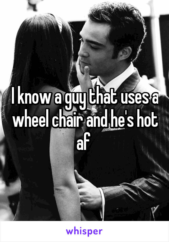 I know a guy that uses a wheel chair and he's hot af 