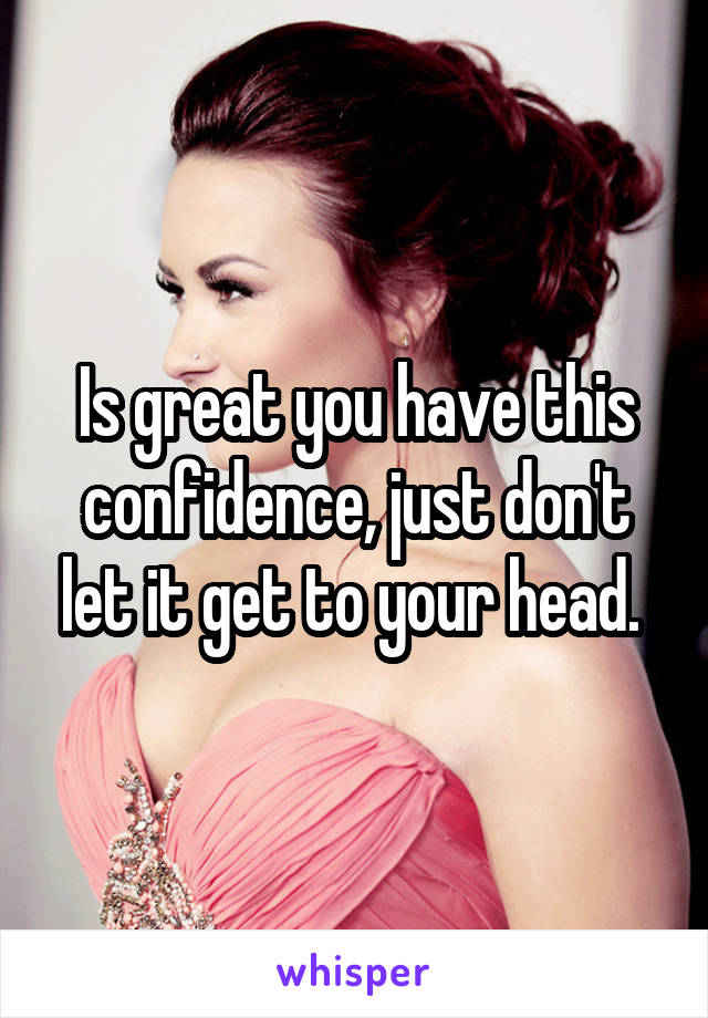 Is great you have this confidence, just don't let it get to your head. 