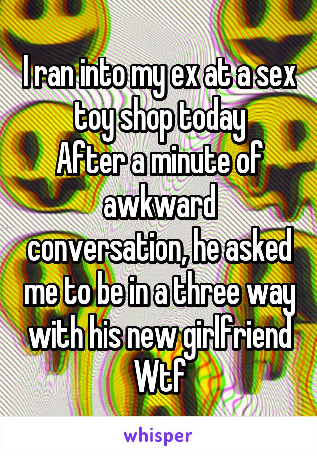 I ran into my ex at a sex toy shop today
After a minute of awkward conversation, he asked me to be in a three way with his new girlfriend
Wtf