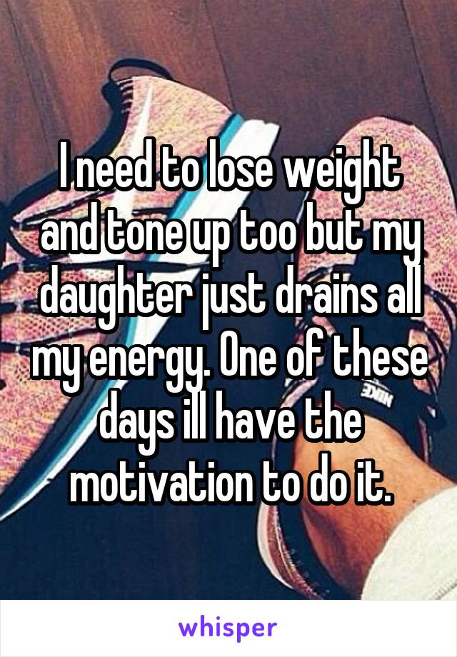 I need to lose weight and tone up too but my daughter just drains all my energy. One of these days ill have the motivation to do it.