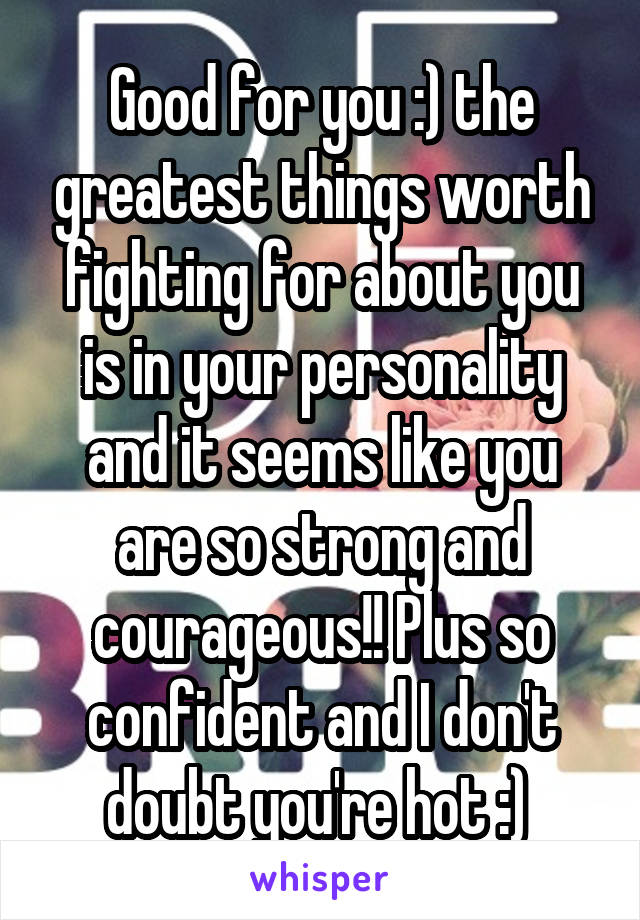 Good for you :) the greatest things worth fighting for about you is in your personality and it seems like you are so strong and courageous!! Plus so confident and I don't doubt you're hot :) 