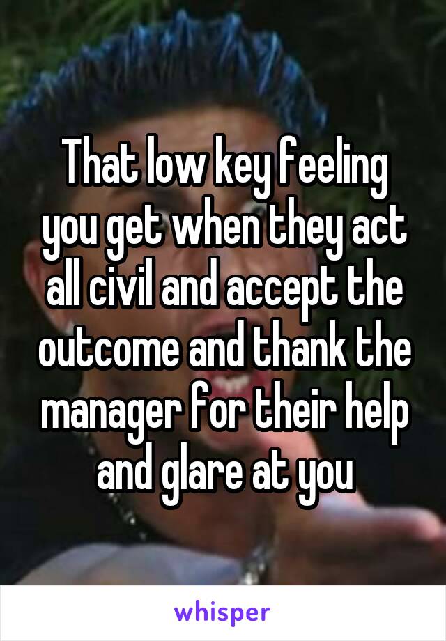 That low key feeling you get when they act all civil and accept the outcome and thank the manager for their help and glare at you