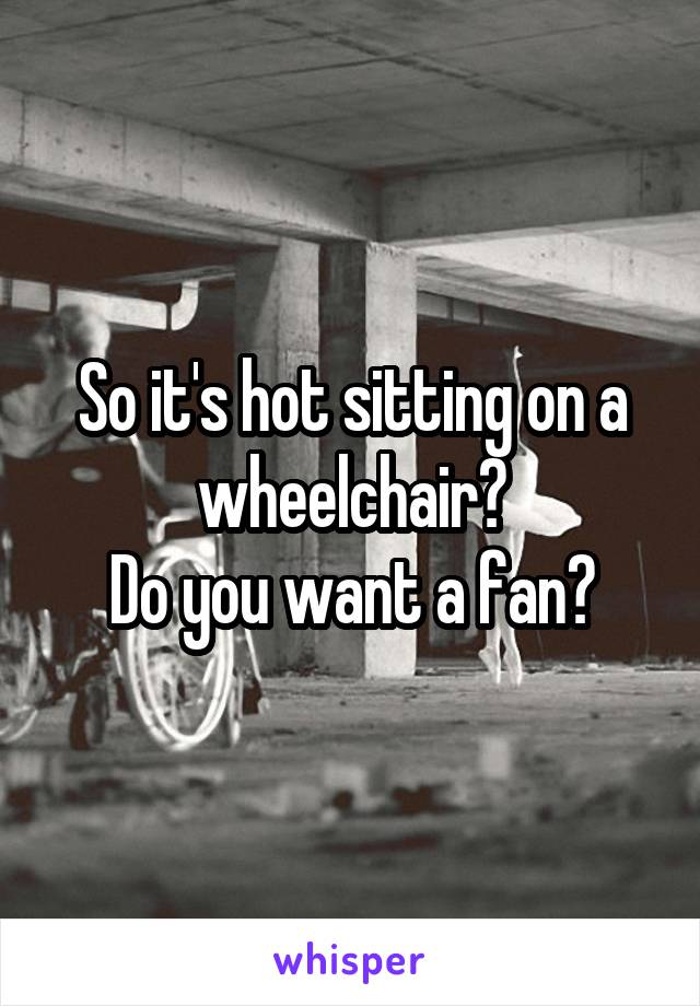 So it's hot sitting on a wheelchair?
Do you want a fan?