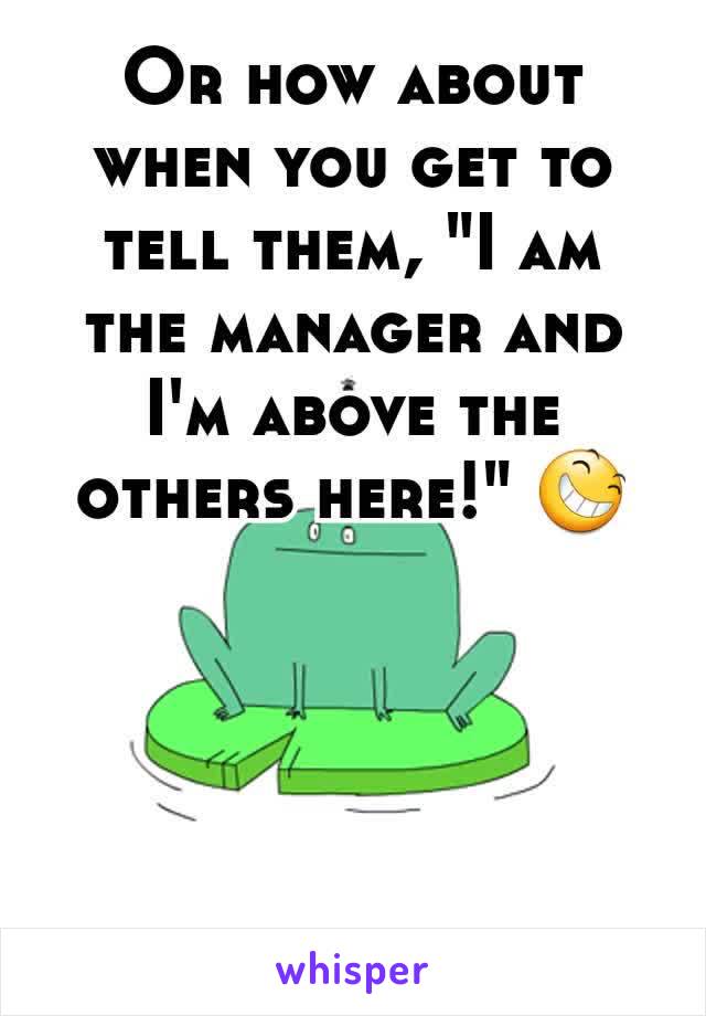 Or how about when you get to tell them, "I am the manager and I'm above the others here!" 😆