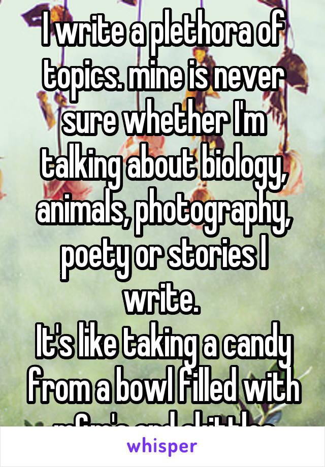 I write a plethora of topics. mine is never sure whether I'm talking about biology, animals, photography, poety or stories I write. 
It's like taking a candy from a bowl filled with m&m's and skittles