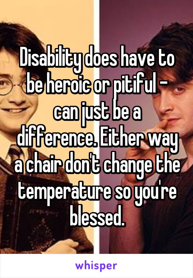 Disability does have to be heroic or pitiful - can just be a difference. Either way a chair don't change the temperature so you're blessed.