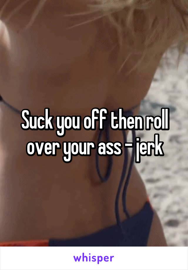 Suck you off then roll over your ass - jerk