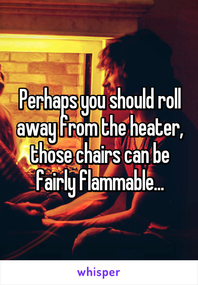 Perhaps you should roll away from the heater, those chairs can be fairly flammable...