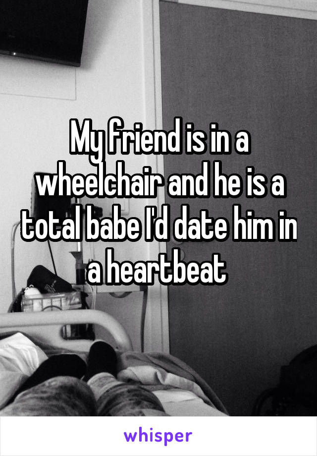 My friend is in a wheelchair and he is a total babe I'd date him in a heartbeat 
