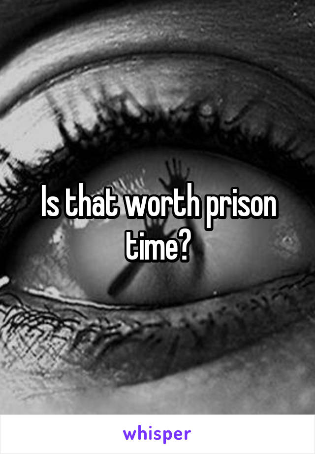 Is that worth prison time?