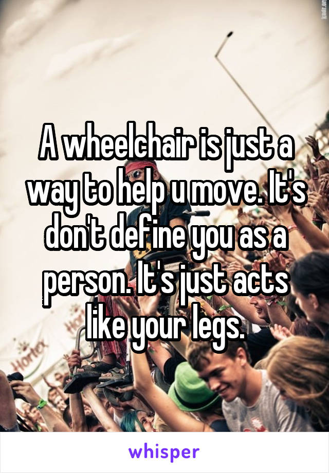 A wheelchair is just a way to help u move. It's don't define you as a person. It's just acts like your legs.