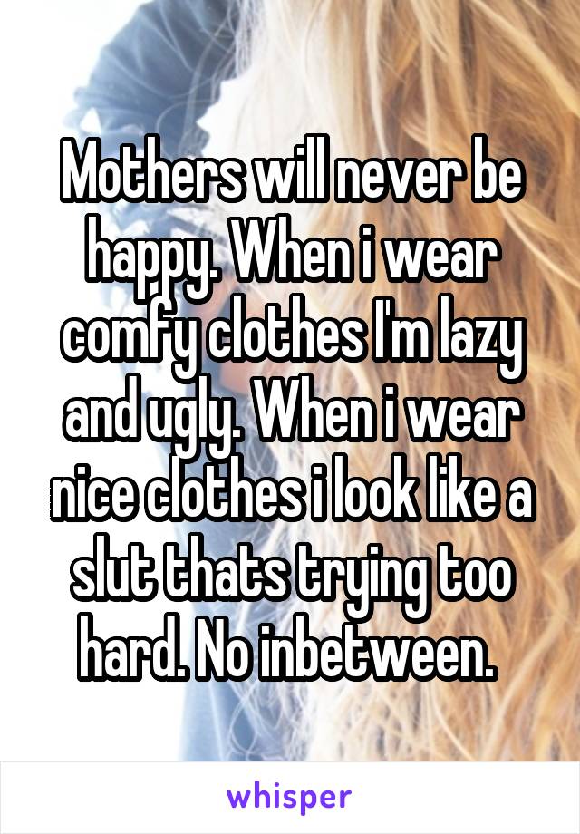 Mothers will never be happy. When i wear comfy clothes I'm lazy and ugly. When i wear nice clothes i look like a slut thats trying too hard. No inbetween. 