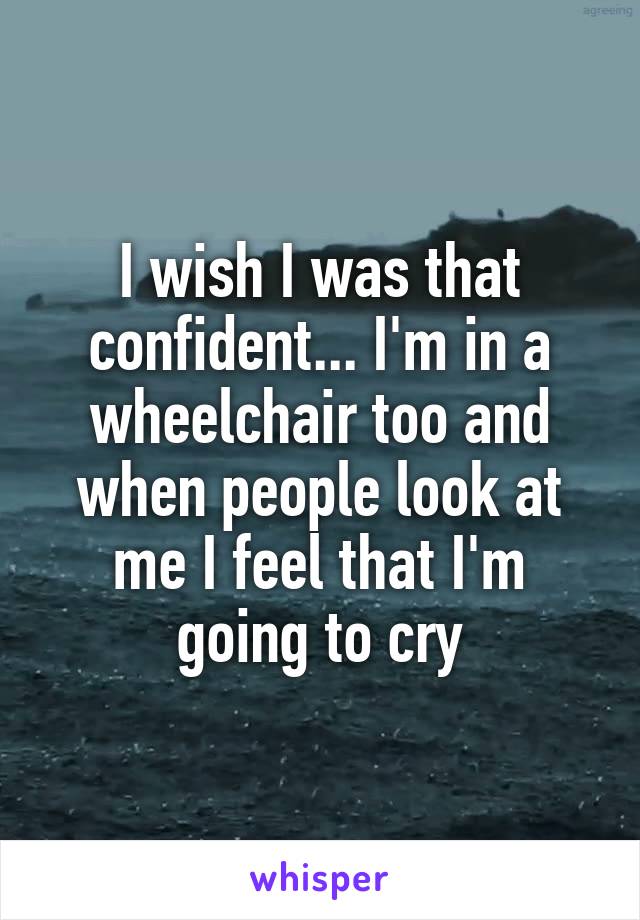 I wish I was that confident... I'm in a wheelchair too and when people look at me I feel that I'm going to cry