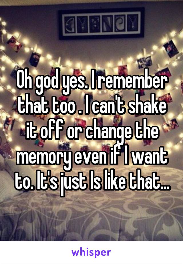 Oh god yes. I remember that too . I can't shake it off or change the memory even if I want to. It's just Is like that...