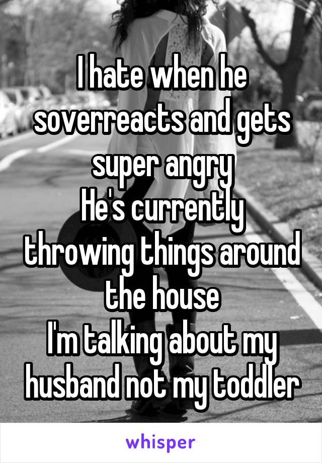 I hate when he soverreacts and gets super angry
He's currently throwing things around the house
I'm talking about my husband not my toddler