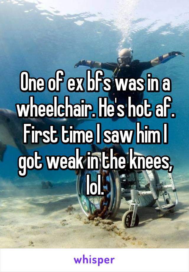 One of ex bfs was in a wheelchair. He's hot af. First time I saw him I got weak in the knees, lol.