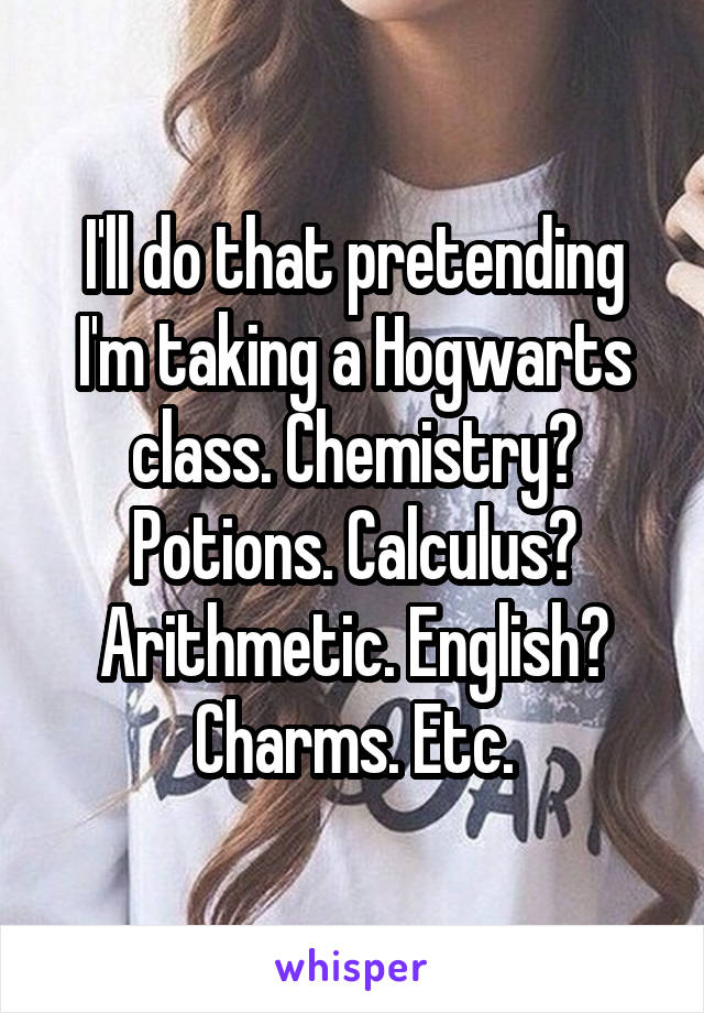 I'll do that pretending I'm taking a Hogwarts class. Chemistry? Potions. Calculus? Arithmetic. English? Charms. Etc.