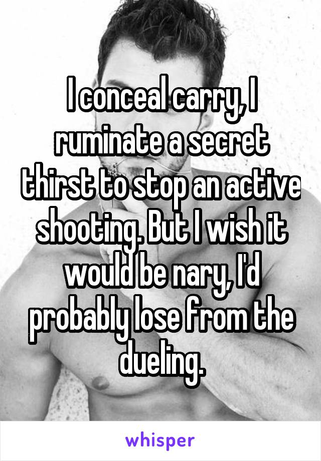 I conceal carry, I ruminate a secret thirst to stop an active shooting. But I wish it would be nary, I'd probably lose from the dueling.