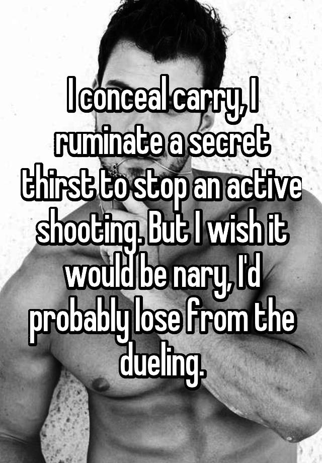 I conceal carry, I ruminate a secret thirst to stop an active shooting. But I wish it would be nary, I'd probably lose from the dueling.