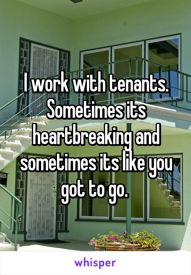 I work with tenants. Sometimes its heartbreaking and sometimes its like you got to go. 