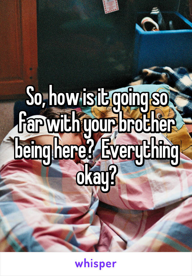 So, how is it going so far with your brother being here?  Everything okay?