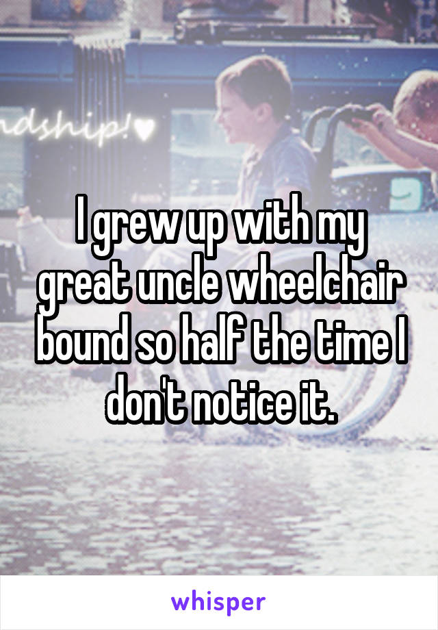 I grew up with my great uncle wheelchair bound so half the time I don't notice it.
