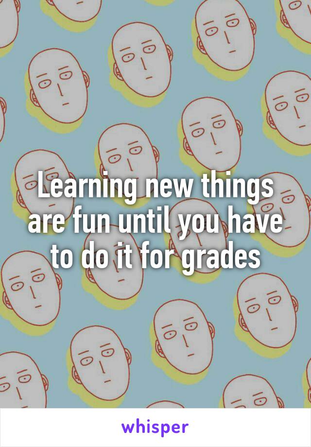 Learning new things are fun until you have to do it for grades