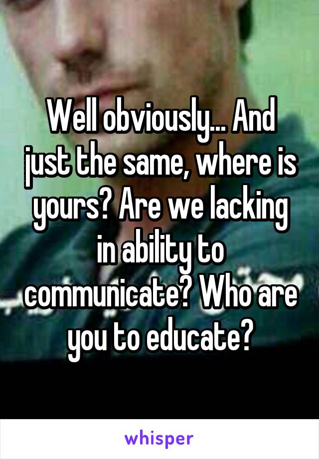 Well obviously... And just the same, where is yours? Are we lacking in ability to communicate? Who are you to educate?