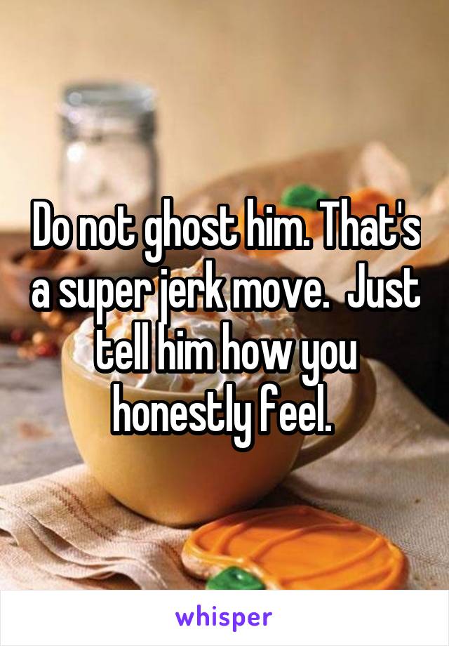 Do not ghost him. That's a super jerk move.  Just tell him how you honestly feel. 