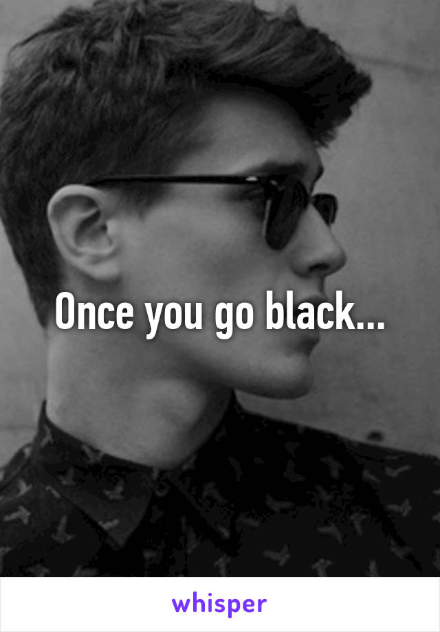 Once you go black...