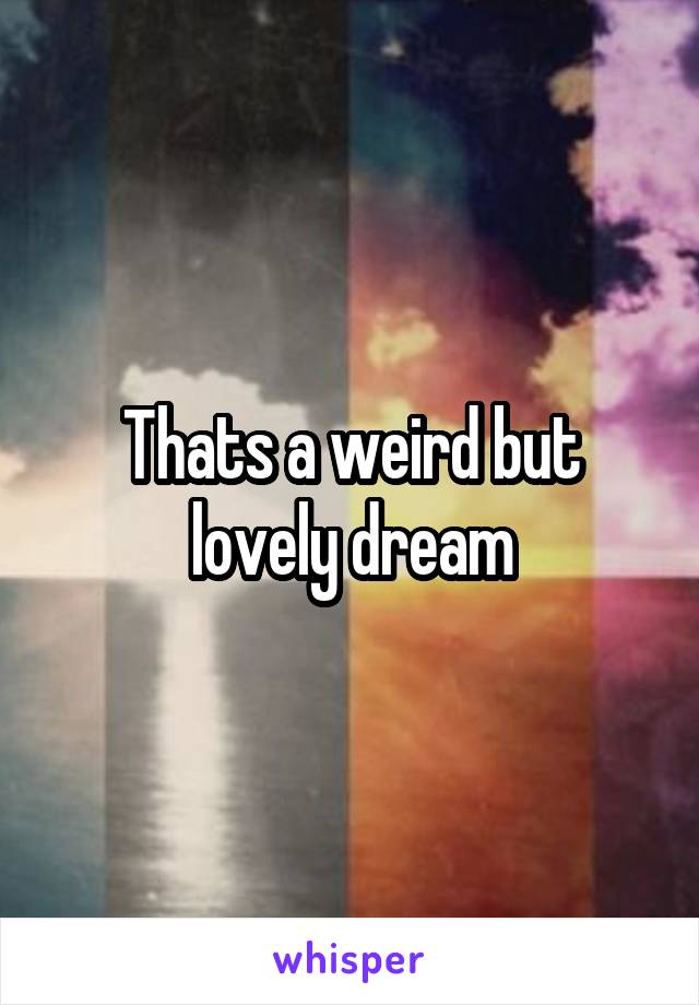 Thats a weird but lovely dream