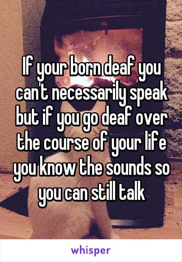 If your born deaf you can't necessarily speak but if you go deaf over the course of your life you know the sounds so you can still talk