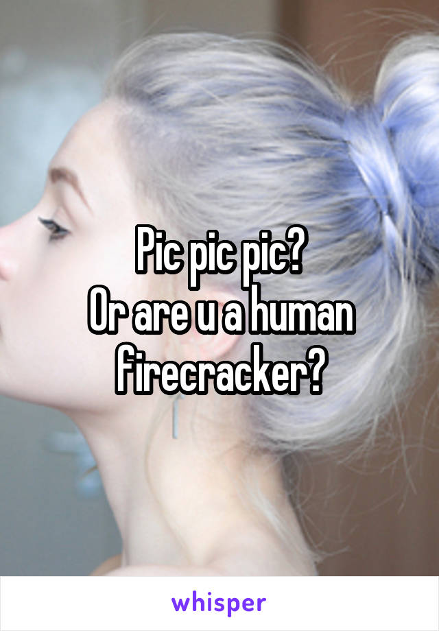 Pic pic pic?
Or are u a human firecracker?