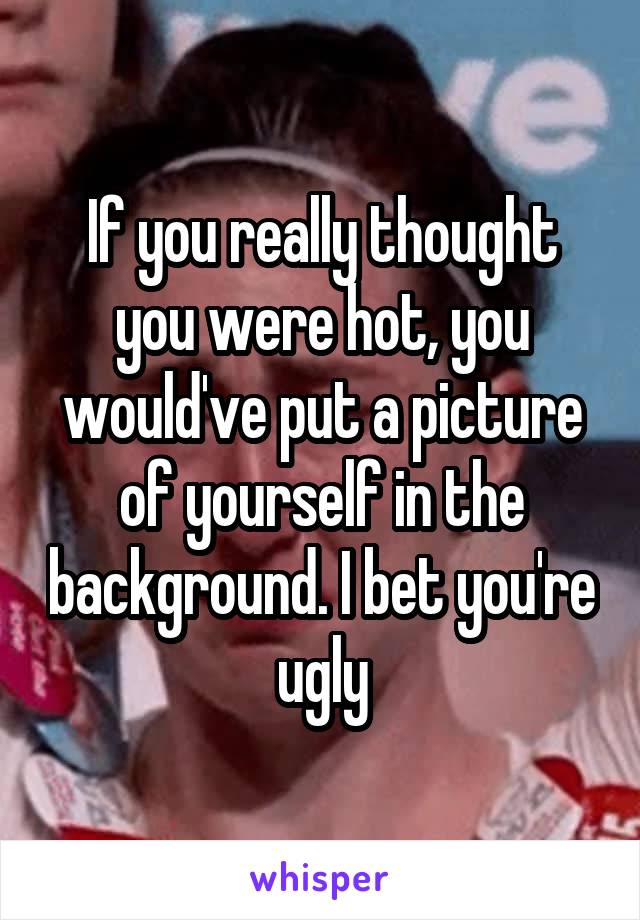 If you really thought you were hot, you would've put a picture of yourself in the background. I bet you're ugly