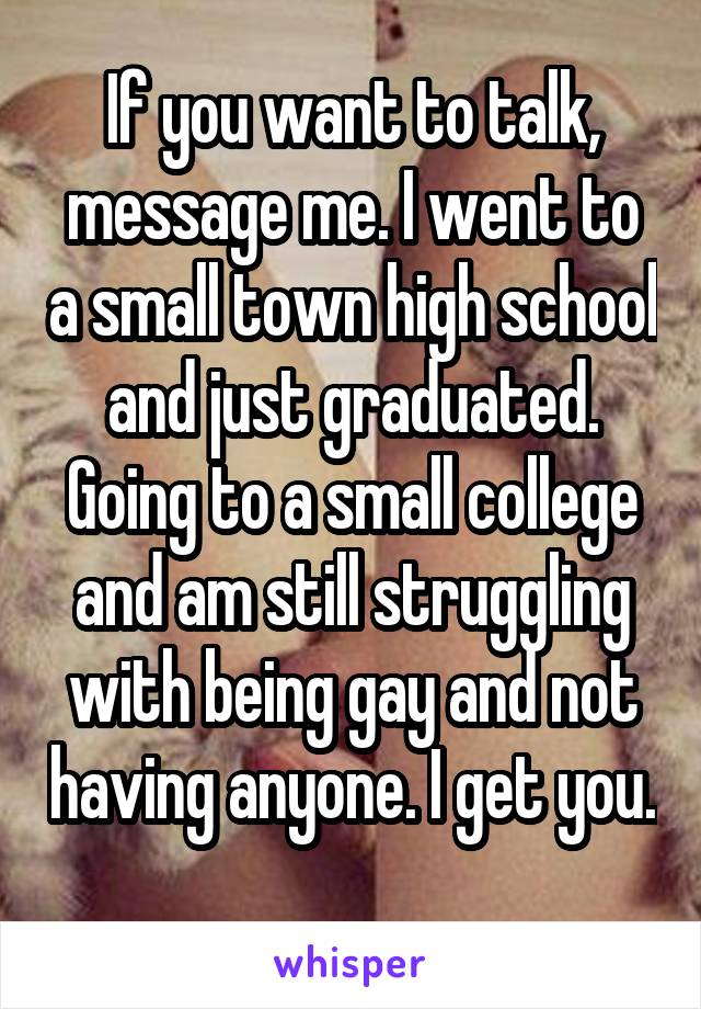 If you want to talk, message me. I went to a small town high school and just graduated. Going to a small college and am still struggling with being gay and not having anyone. I get you. 
