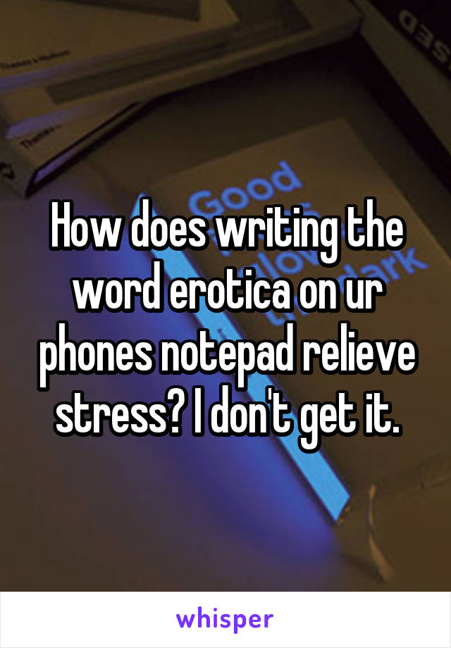 How does writing the word erotica on ur phones notepad relieve stress? I don't get it.